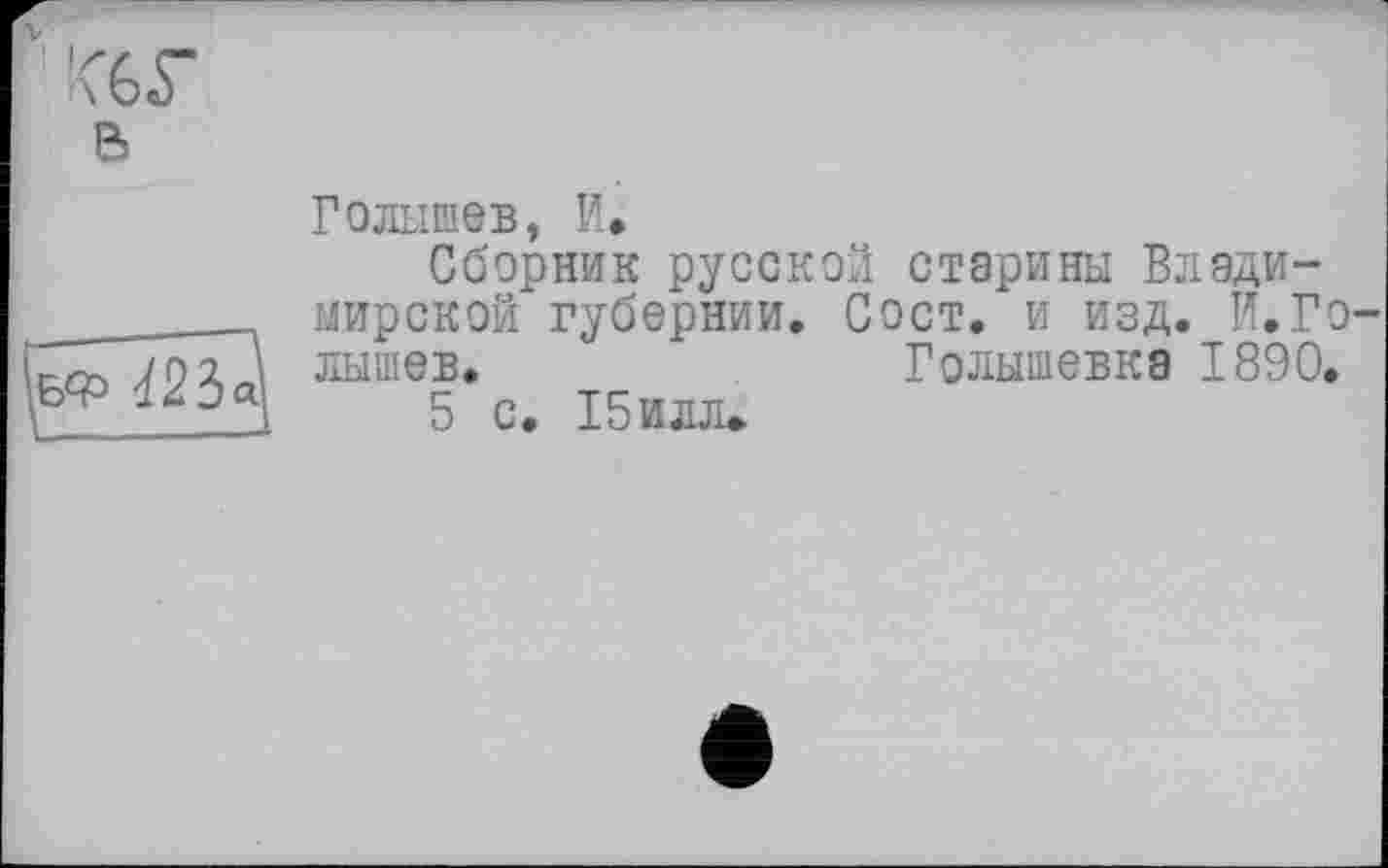 ﻿v '<6Г
в

Голышев, И,
Сборник русской старины Владимирской губернии. Сост. и изд. И.Голышев. _	Голышевка 1890.
5 с. 15илл.